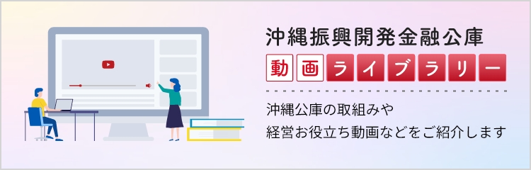 沖縄振興開発金融公庫　動画ライブラリー　沖縄公庫の取り組みや経営お役立ち動画などをご紹介します